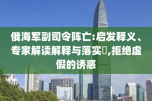 俄海軍副司令陣亡:啟發(fā)釋義、專家解讀解釋與落實(shí)?,拒絕虛假的誘惑