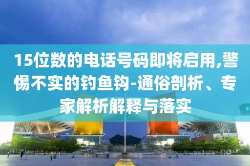 15位數(shù)的電話號碼即將啟用,警惕不實(shí)的釣魚鉤-通俗剖析、專家解析解釋與落實(shí)