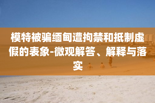 模特被騙緬甸遭拘禁和抵制虛假的表象-微觀解答、解釋與落實(shí)