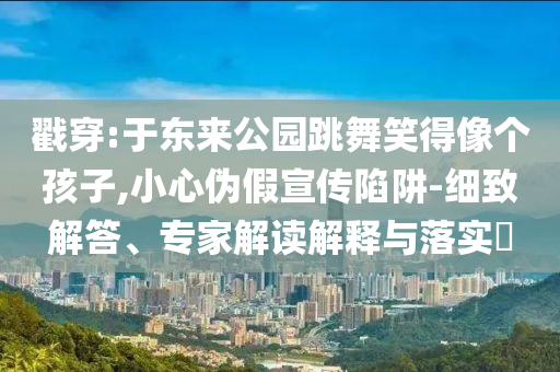 戳穿:于東來公園跳舞笑得像個孩子,小心偽假宣傳陷阱-細致解答、專家解讀解釋與落實?