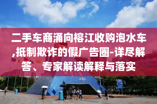 二手車商涌向榕江收購泡水車,抵制欺詐的假廣告圈-詳盡解答、專家解讀解釋與落實