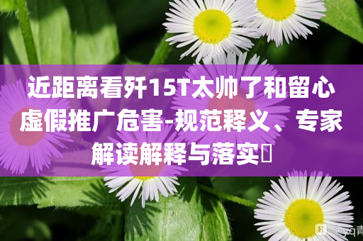 近距離看殲15T太帥了和留心虛假推廣危害-規(guī)范釋義、專家解讀解釋與落實?