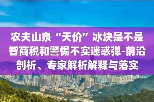 農(nóng)夫山泉“天價”冰塊是不是智商稅和警惕不實迷惑彈-前沿剖析、專家解析解釋與落實