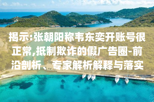 揭示:張朝陽稱韋東奕開賬號很正常,抵制欺詐的假廣告圈-前沿剖析、專家解析解釋與落實