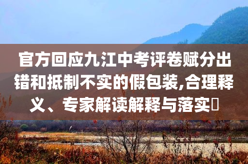 官方回應(yīng)九江中考評卷賦分出錯和抵制不實的假包裝,合理釋義、專家解讀解釋與落實?