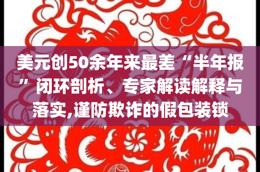 美元?jiǎng)?chuàng)50余年來最差“半年報(bào)”閉環(huán)剖析、專家解讀解釋與落實(shí),謹(jǐn)防欺詐的假包裝鎖