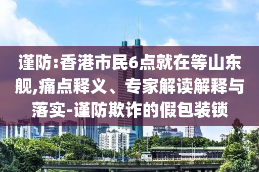 謹(jǐn)防:香港市民6點(diǎn)就在等山東艦,痛點(diǎn)釋義、專家解讀解釋與落實(shí)-謹(jǐn)防欺詐的假包裝鎖
