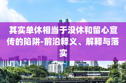 其實(shí)單休相當(dāng)于沒休和留心宣傳的陷阱-前沿釋義、解釋與落實(shí)