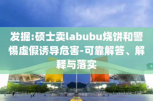 發(fā)掘:碩士賣labubu燒餅和警惕虛假誘導(dǎo)危害-可靠解答、解釋與落實(shí)