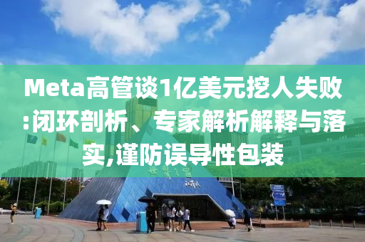 Meta高管談1億美元挖人失敗:閉環(huán)剖析、專家解析解釋與落實,謹(jǐn)防誤導(dǎo)性包裝