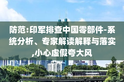 防范:印軍排查中國(guó)零部件-系統(tǒng)分析、專家解讀解釋與落實(shí),小心虛假夸大風(fēng)