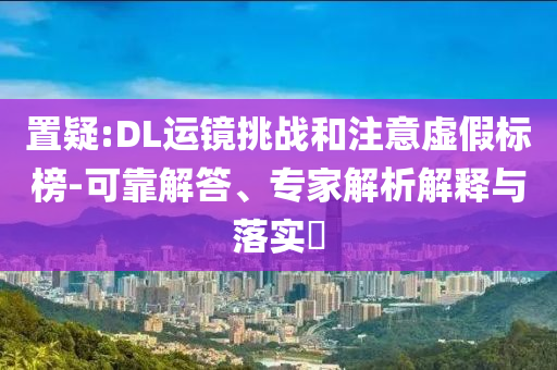 置疑:DL運(yùn)鏡挑戰(zhàn)和注意虛假標(biāo)榜-可靠解答、專(zhuān)家解析解釋與落實(shí)?