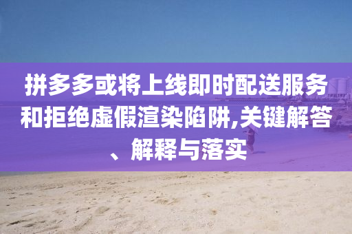 拼多多或?qū)⑸暇€即時配送服務(wù)和拒絕虛假渲染陷阱,關(guān)鍵解答、解釋與落實
