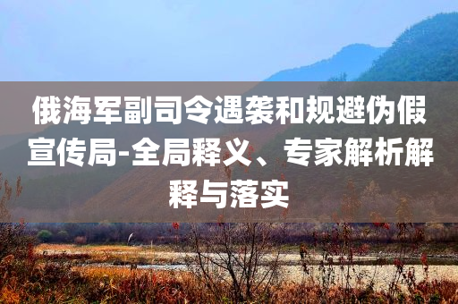 俄海軍副司令遇襲和規(guī)避偽假宣傳局-全局釋義、專(zhuān)家解析解釋與落實(shí)