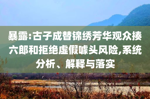 暴露:古子成替錦繡芳華觀眾揍六郎和拒絕虛假噱頭風(fēng)險(xiǎn),系統(tǒng)分析、解釋與落實(shí)