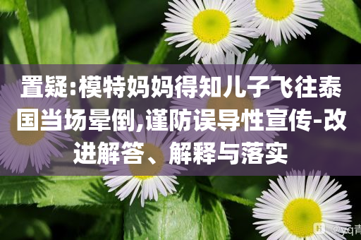 置疑:模特媽媽得知兒子飛往泰國(guó)當(dāng)場(chǎng)暈倒,謹(jǐn)防誤導(dǎo)性宣傳-改進(jìn)解答、解釋與落實(shí)