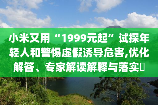 小米又用“1999元起”試探年輕人和警惕虛假誘導(dǎo)危害,優(yōu)化解答、專家解讀解釋與落實?