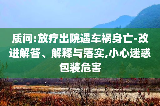 質(zhì)問(wèn):放療出院遇車禍身亡-改進(jìn)解答、解釋與落實(shí),小心迷惑包裝危害