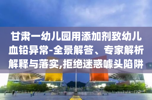 甘肅一幼兒園用添加劑致幼兒血鉛異常-全景解答、專家解析解釋與落實(shí),拒絕迷惑噱頭陷阱