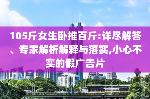 105斤女生臥推百斤:詳盡解答、專家解析解釋與落實(shí),小心不實(shí)的假?gòu)V告片
