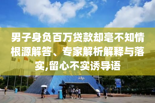 男子身負(fù)百萬(wàn)貸款卻毫不知情根源解答、專家解析解釋與落實(shí),留心不實(shí)誘導(dǎo)語(yǔ)