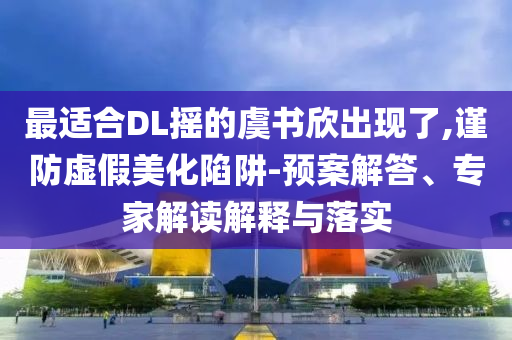 最適合DL搖的虞書欣出現(xiàn)了,謹(jǐn)防虛假美化陷阱-預(yù)案解答、專家解讀解釋與落實(shí)
