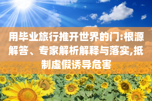 用畢業(yè)旅行推開世界的門:根源解答、專家解析解釋與落實(shí),抵制虛假誘導(dǎo)危害