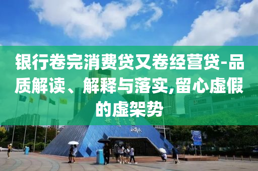 銀行卷完消費(fèi)貸又卷經(jīng)營貸-品質(zhì)解讀、解釋與落實(shí),留心虛假的虛架勢