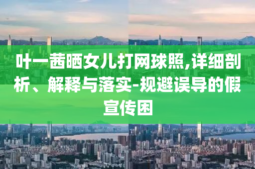 葉一茜曬女兒打網(wǎng)球照,詳細(xì)剖析、解釋與落實(shí)-規(guī)避誤導(dǎo)的假宣傳困