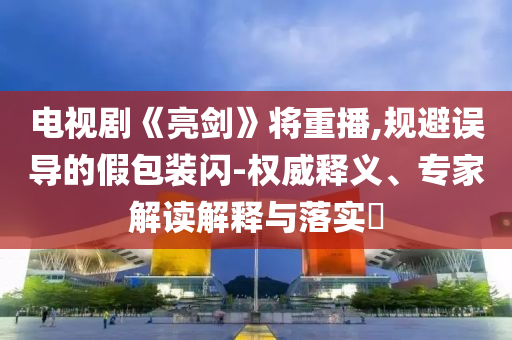 電視劇《亮劍》將重播,規(guī)避誤導(dǎo)的假包裝閃-權(quán)威釋義、專家解讀解釋與落實(shí)?