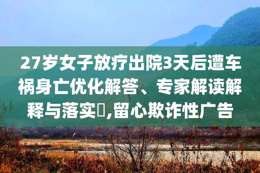 27歲女子放療出院3天后遭車禍身亡優(yōu)化解答、專家解讀解釋與落實(shí)?,留心欺詐性廣告