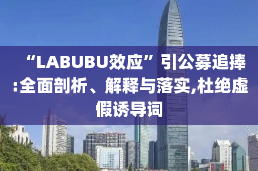 “LABUBU效應(yīng)”引公募追捧:全面剖析、解釋與落實(shí),杜絕虛假誘導(dǎo)詞