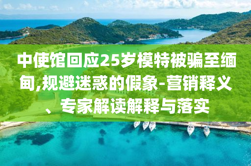 中使館回應(yīng)25歲模特被騙至緬甸,規(guī)避迷惑的假象-營(yíng)銷釋義、專家解讀解釋與落實(shí)
