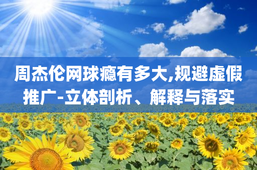周杰倫網(wǎng)球癮有多大,規(guī)避虛假推廣-立體剖析、解釋與落實(shí)