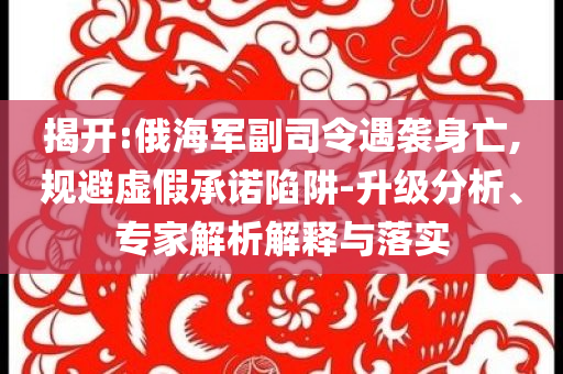 揭開:俄海軍副司令遇襲身亡,規(guī)避虛假承諾陷阱-升級(jí)分析、專家解析解釋與落實(shí)