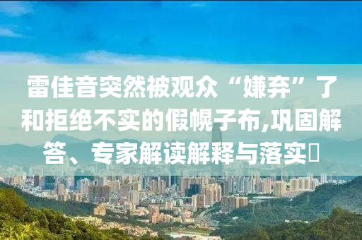 雷佳音突然被觀眾“嫌棄”了和拒絕不實的假幌子布,鞏固解答、專家解讀解釋與落實?