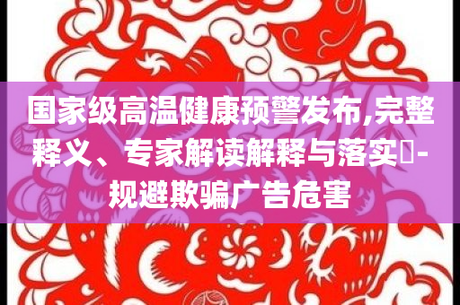 國家級高溫健康預警發(fā)布,完整釋義、專家解讀解釋與落實?-規(guī)避欺騙廣告危害