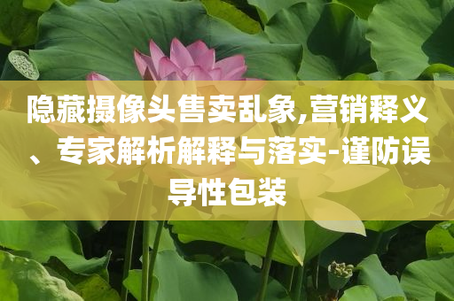 隱藏攝像頭售賣亂象,營銷釋義、專家解析解釋與落實-謹防誤導性包裝