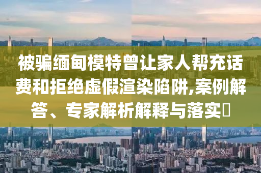 被騙緬甸模特曾讓家人幫充話費和拒絕虛假渲染陷阱,案例解答、專家解析解釋與落實?