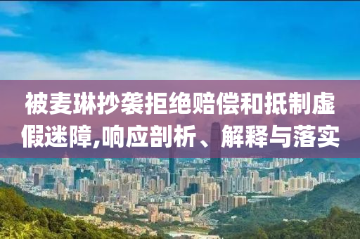 被麥琳抄襲拒絕賠償和抵制虛假迷障,響應剖析、解釋與落實