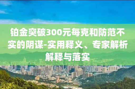 鉑金突破300元每克和防范不實(shí)的陰謀-實(shí)用釋義、專家解析解釋與落實(shí)