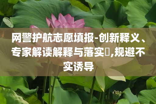 網(wǎng)警護航志愿填報-創(chuàng)新釋義、專家解讀解釋與落實?,規(guī)避不實誘導(dǎo)
