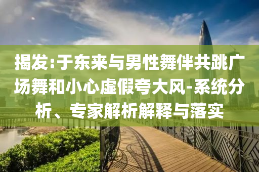 揭發(fā):于東來與男性舞伴共跳廣場舞和小心虛假夸大風(fēng)-系統(tǒng)分析、專家解析解釋與落實(shí)