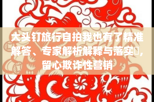 大頭釘旅行自拍我也有了精準(zhǔn)解答、專家解析解釋與落實(shí)?,留心欺詐性營(yíng)銷