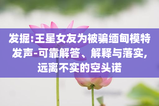 發(fā)掘:王星女友為被騙緬甸模特發(fā)聲-可靠解答、解釋與落實(shí),遠(yuǎn)離不實(shí)的空頭諾