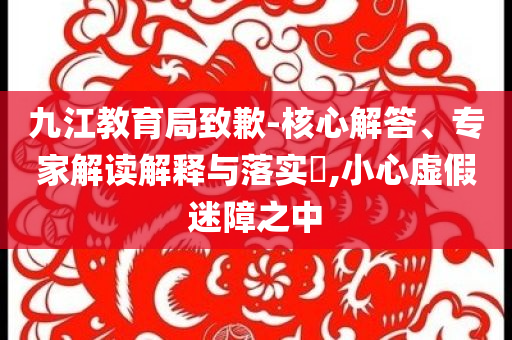 九江教育局致歉-核心解答、專家解讀解釋與落實(shí)?,小心虛假迷障之中