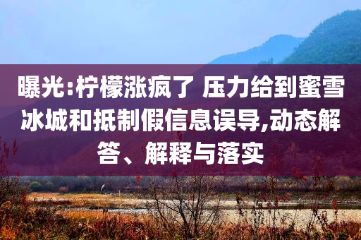 曝光:檸檬漲瘋了 壓力給到蜜雪冰城和抵制假信息誤導(dǎo),動(dòng)態(tài)解答、解釋與落實(shí)