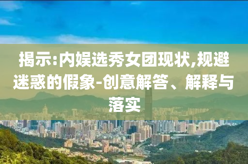 揭示:內(nèi)娛選秀女團現(xiàn)狀,規(guī)避迷惑的假象-創(chuàng)意解答、解釋與落實