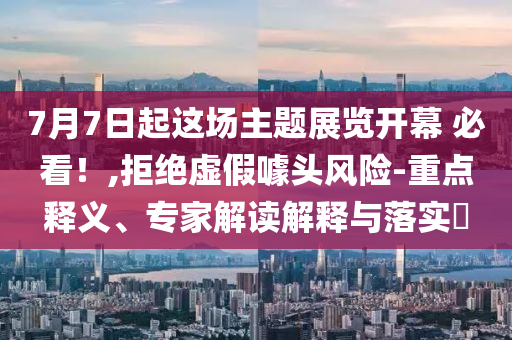 7月7日起這場(chǎng)主題展覽開(kāi)幕 必看！,拒絕虛假噱頭風(fēng)險(xiǎn)-重點(diǎn)釋義、專(zhuān)家解讀解釋與落實(shí)?