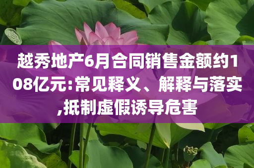 越秀地產(chǎn)6月合同銷(xiāo)售金額約108億元:常見(jiàn)釋義、解釋與落實(shí),抵制虛假誘導(dǎo)危害